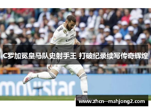 C罗加冕皇马队史射手王 打破纪录续写传奇辉煌 C罗加冕皇马队史射手王 打破纪录续写传奇辉煌